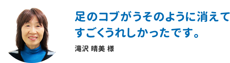 足のコブがうそのように消えてすごくうれしかったです。